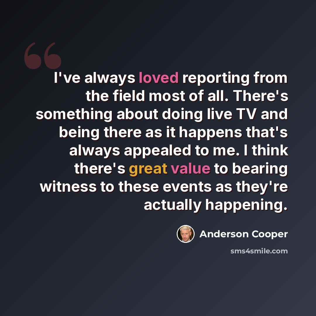 “I've always loved reporting from the field most of all. There's something about doing live TV and being there as it happens that's always appealed to me. I think there's great value to bearing witness to these events as they're actually happening.” quote by Anderson Cooper