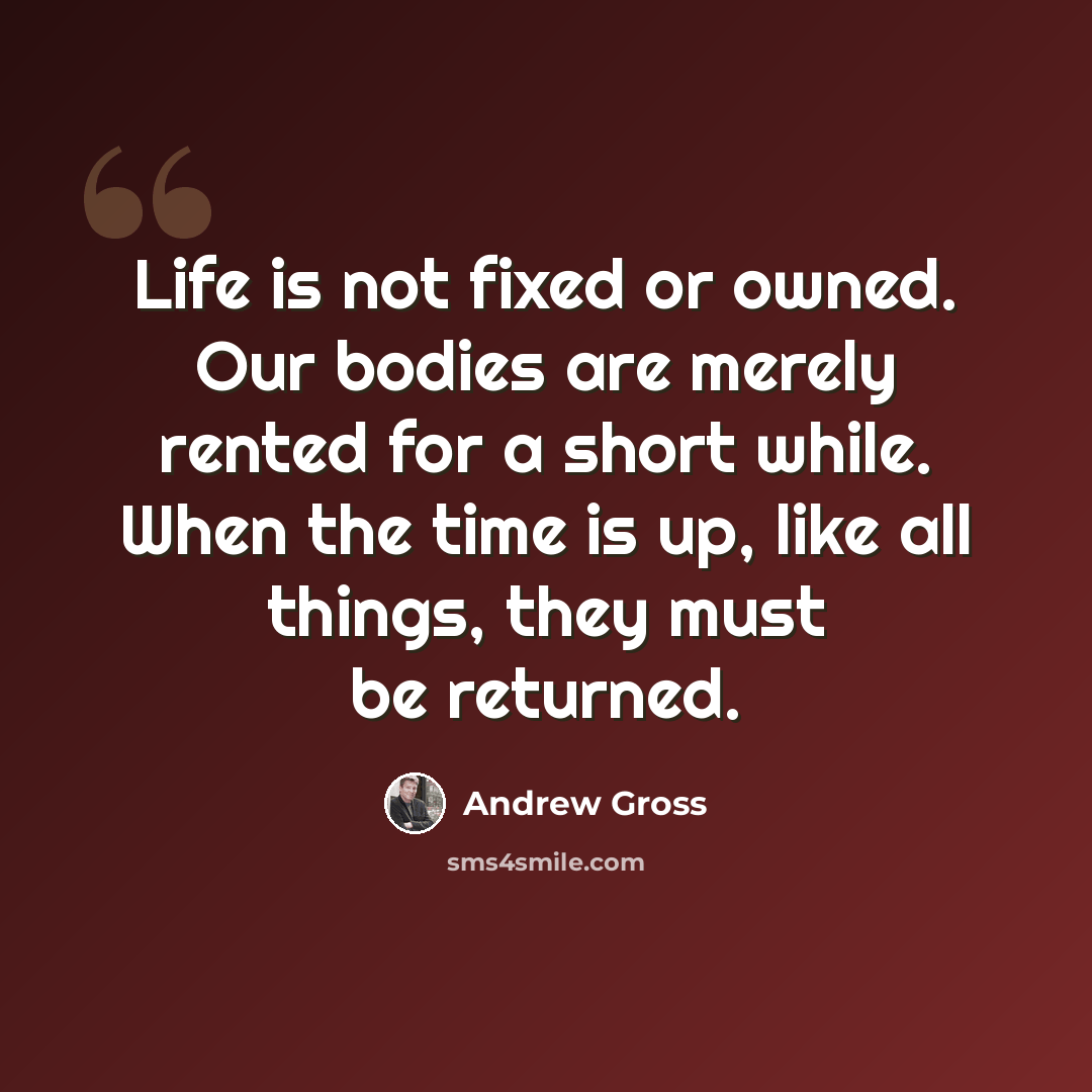“Life is not fixed or owned. Our bodies are merely rented for a short while. When the time is up, like all things, they must be returned.” quote by Andrew Gross