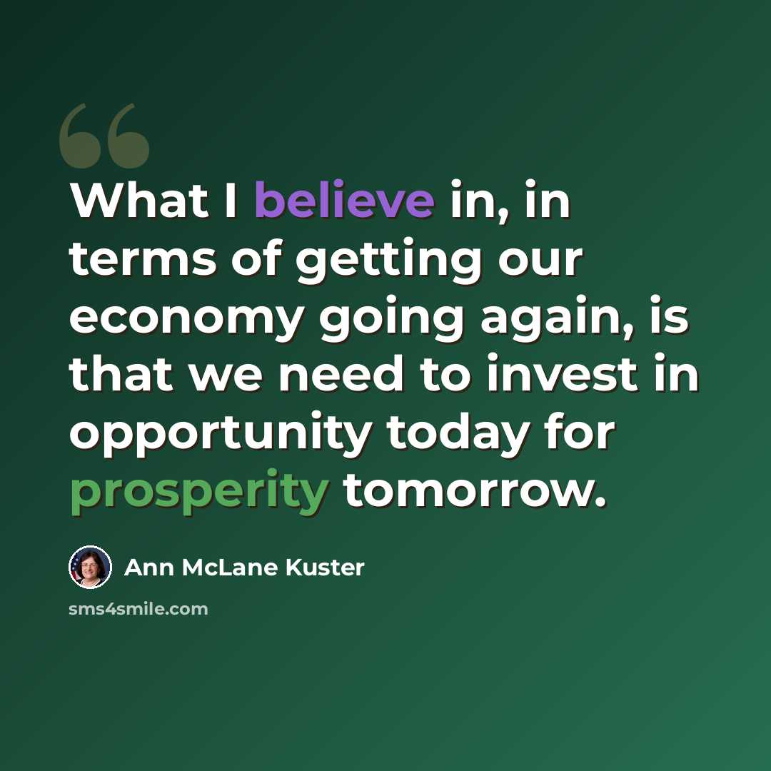 “What I believe in, in terms of getting our economy going again, is that we need to invest in opportunity today for prosperity tomorrow.” quote by Ann McLane Kuster