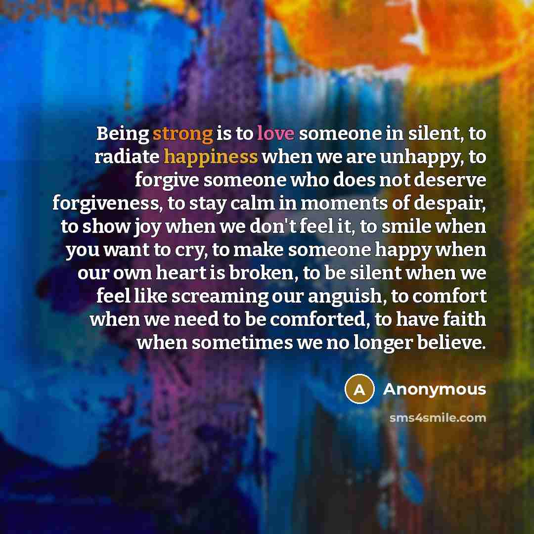 “Being strong is to love someone in silent, to radiate happiness when we are unhappy, to forgive someone who does not deserve forgiveness, to stay calm in moments of despair, to show joy when we don't feel it, to smile when you want to cry, to make someone happy when our own heart is broken, to be…” quote by Anonymous
