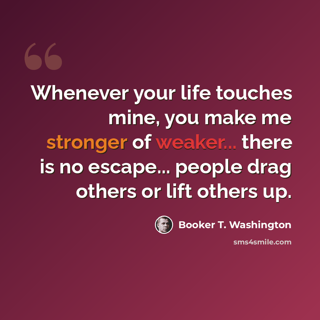 “Whenever your life touches mine, you make me stronger of weaker... there is no escape... people drag others or lift others up.” quote by Booker T. Washington