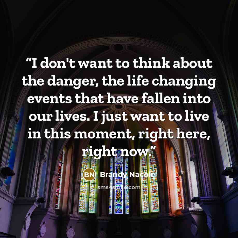 “I don't want to think about the danger, the life changing events that have fallen into our lives. I just want to live in this moment, right here, right now.” quote by Brandy Nacole