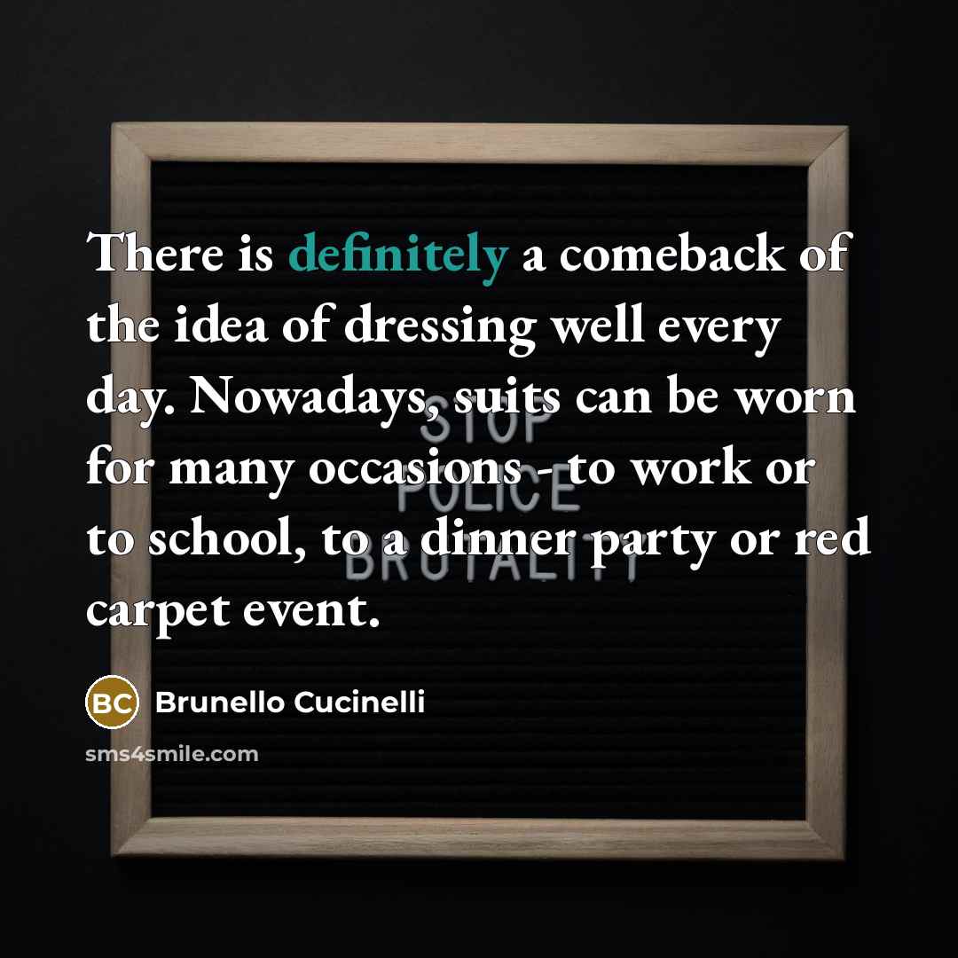 “There is definitely a comeback of the idea of dressing well every day. Nowadays, suits can be worn for many occasions - to work or to school, to a dinner party or red carpet event.” quote by Brunello Cucinelli
