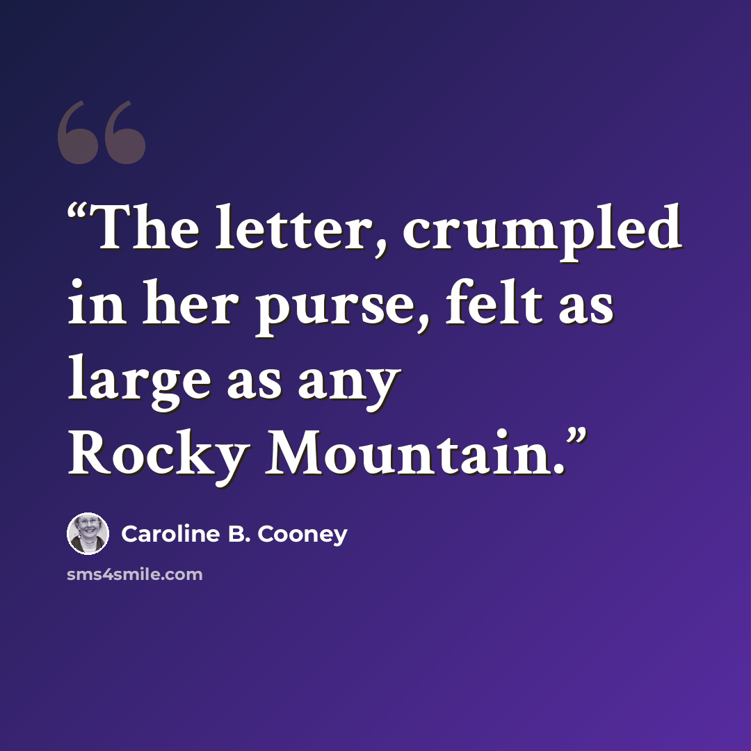 “The letter, crumpled in her purse, felt as large as any Rocky Mountain.” quote by Caroline B. Cooney