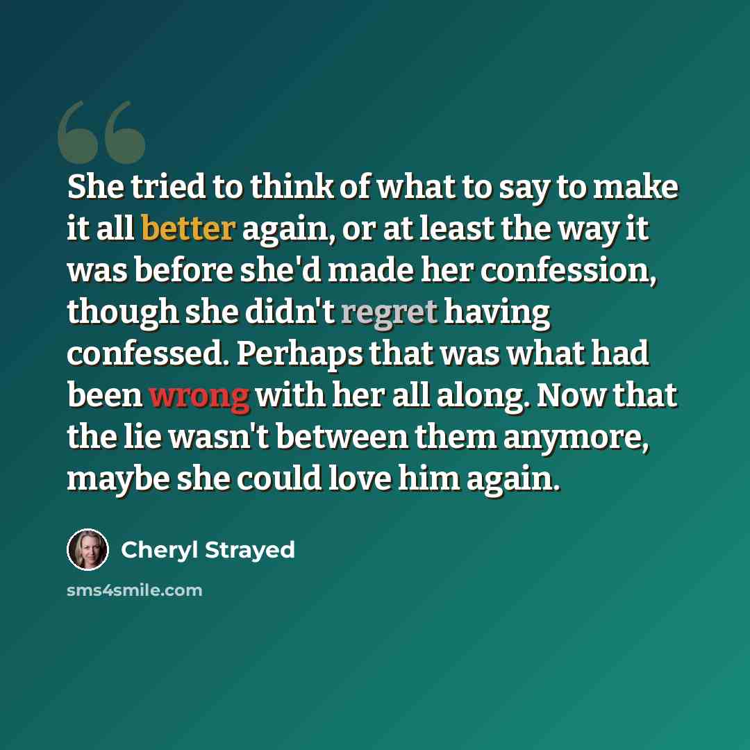 “She tried to think of what to say to make it all better again, or at least the way it was before she'd made her confession, though she didn't regret having confessed. Perhaps that was what had been wrong with her all along. Now that the lie wasn't between them anymore, maybe she could love him…” quote by Cheryl Strayed