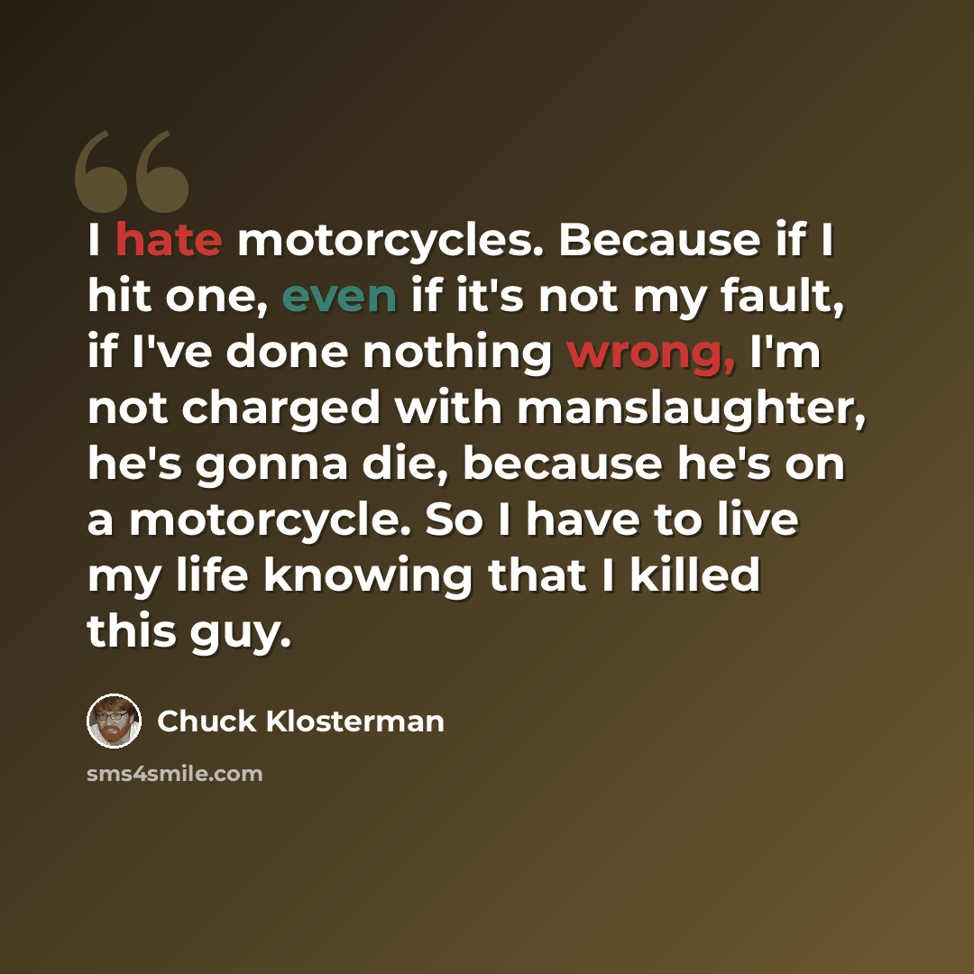 “I hate motorcycles. Because if I hit one, even if it's not my fault, if I've done nothing wrong, I'm not charged with manslaughter, he's gonna die, because he's on a motorcycle. So I have to live my life knowing that I killed this guy.” quote by Chuck Klosterman