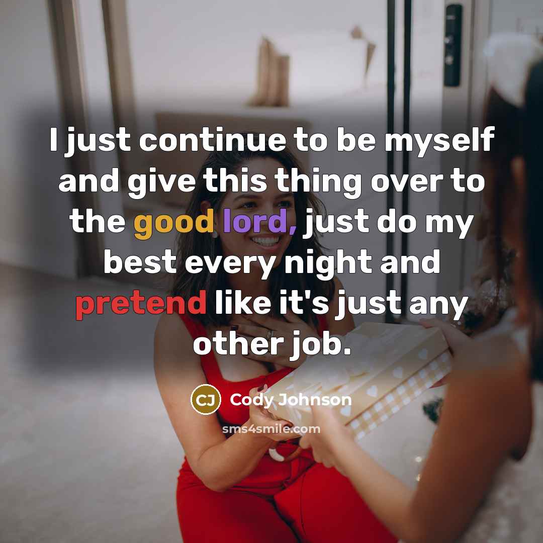 “I just continue to be myself and give this thing over to the good lord, just do my best every night and pretend like it's just any other job.” quote by Cody Johnson