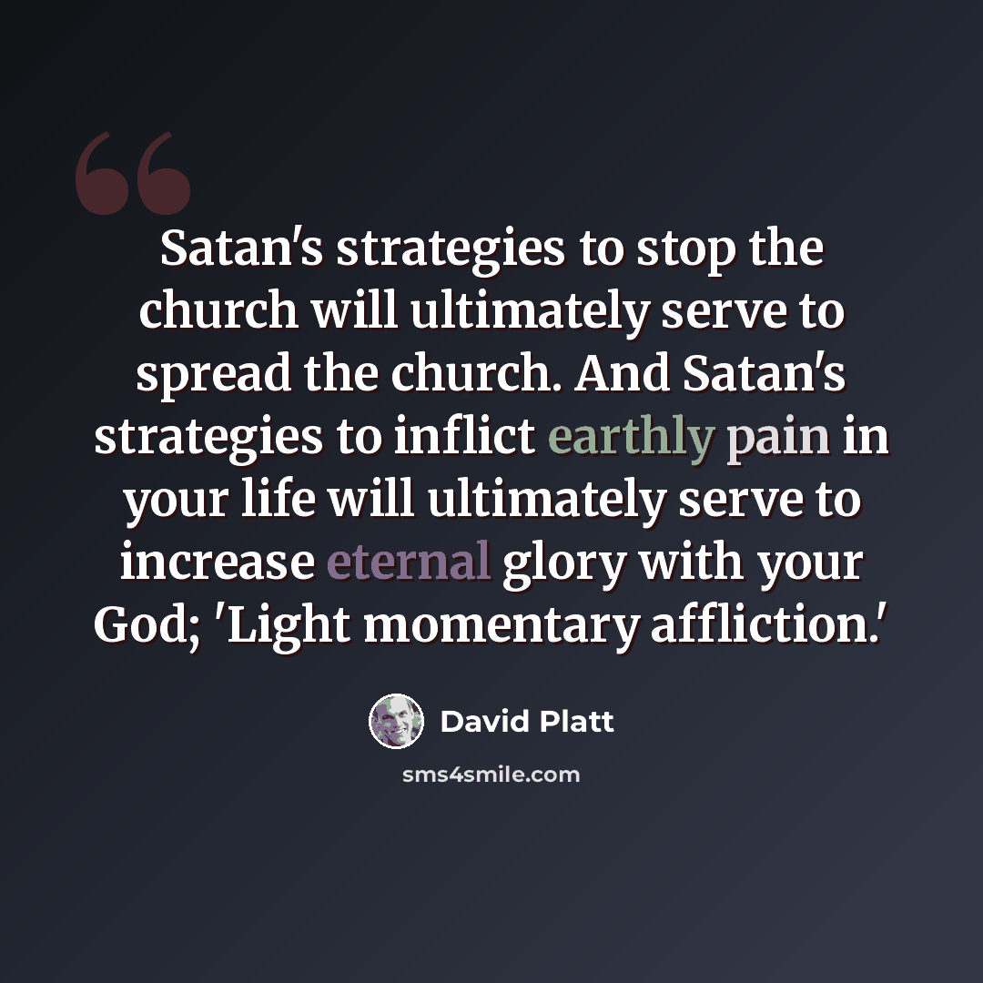 “Satan's strategies to stop the church will ultimately serve to spread the church. And Satan's strategies to inflict earthly pain in your life will ultimately serve to increase eternal glory with your God; 'Light momentary affliction.'” quote by David Platt