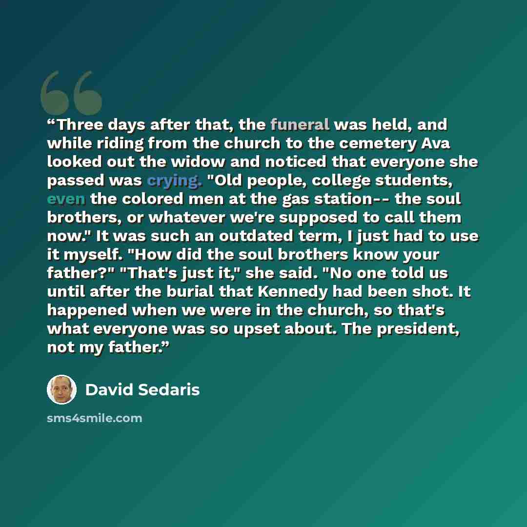 “Three days after that, the funeral was held, and while riding from the church to the cemetery Ava looked out the widow and noticed that everyone she passed was crying. "Old people, college students, even the colored men at the gas station-- the soul brothers, or whatever we're supposed to call…” quote by David Sedaris