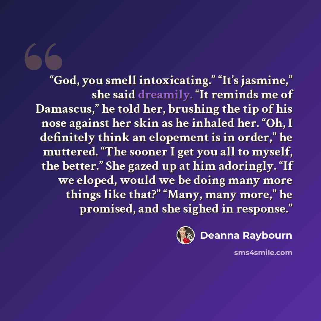 “God, you smell intoxicating.” “It’s jasmine,” she said dreamily. “It reminds me of Damascus,” he told her, brushing the tip of his nose against her skin as he inhaled her. “Oh, I definitely think an elopement is in order,” he muttered. “The sooner I get you all to myself, the better.” She gazed up…” quote by Deanna Raybourn