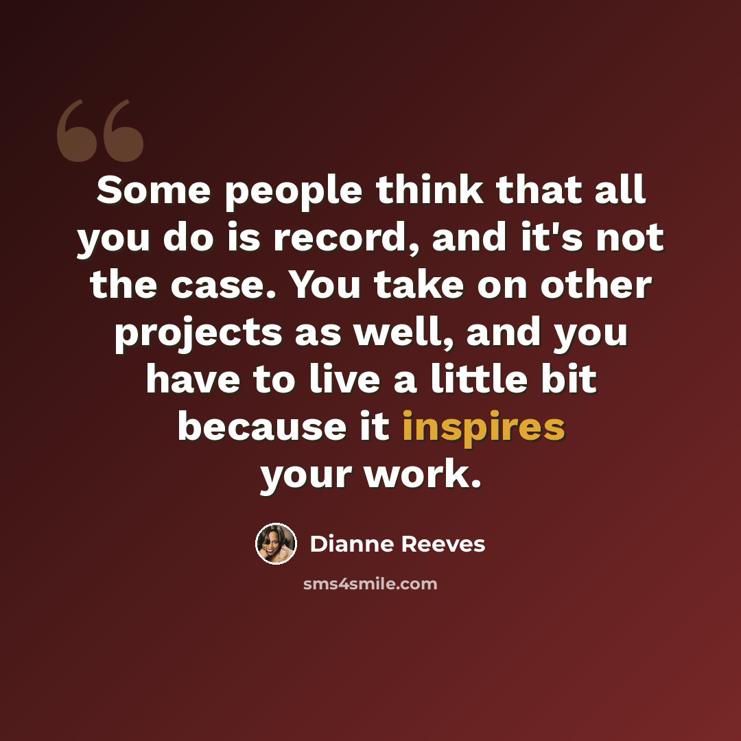 “Some people think that all you do is record, and it's not the case. You take on other projects as well, and you have to live a little bit because it inspires your work.” quote by Dianne Reeves