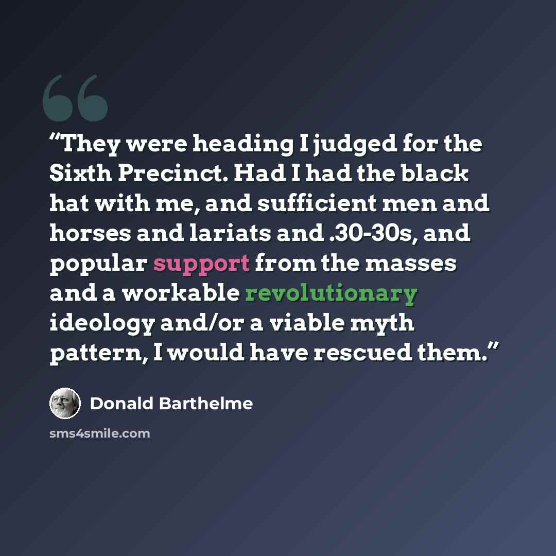 “They were heading I judged for the Sixth Precinct. Had I had the black hat with me, and sufficient men and horses and lariats and .30-30s, and popular support from the masses and a workable revolutionary ideology and/or a viable myth pattern, I would have rescued them.” quote by Donald Barthelme