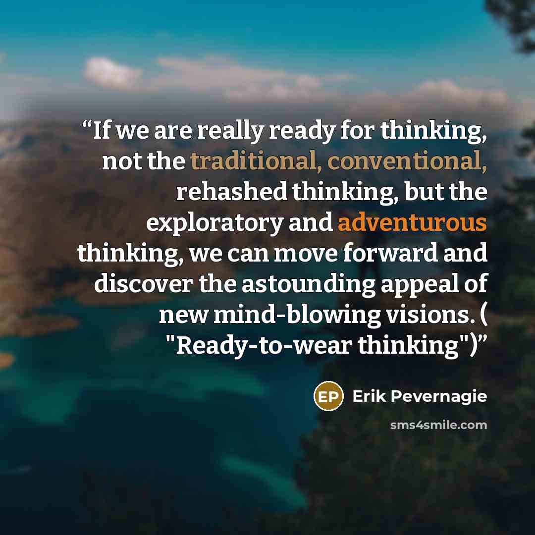 “If we are really ready for thinking, not the traditional, conventional, rehashed thinking, but the exploratory and adventurous thinking, we can move forward and discover the astounding appeal of new mind-blowing visions. ( "Ready-to-wear thinking")” quote by Erik Pevernagie