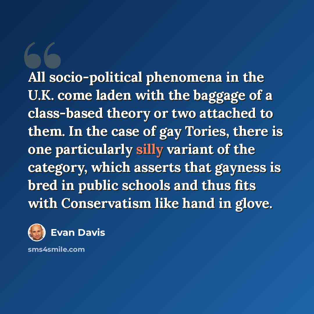 “All socio-political phenomena in the U.K. come laden with the baggage of a class-based theory or two attached to them. In the case of gay Tories, there is one particularly silly variant of the category, which asserts that gayness is bred in public schools and thus fits with Conservatism like hand…” quote by Evan Davis