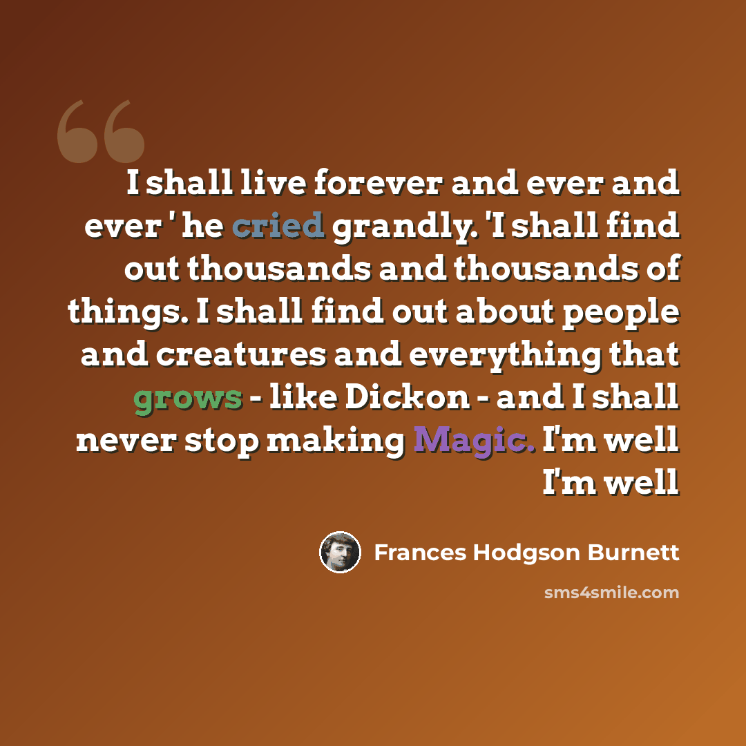 “I shall live forever and ever and ever ' he cried grandly. 'I shall find out thousands and thousands of things. I shall find out about people and creatures and everything that grows - like Dickon - and I shall never stop making Magic. I'm well I'm well” quote by Frances Hodgson Burnett