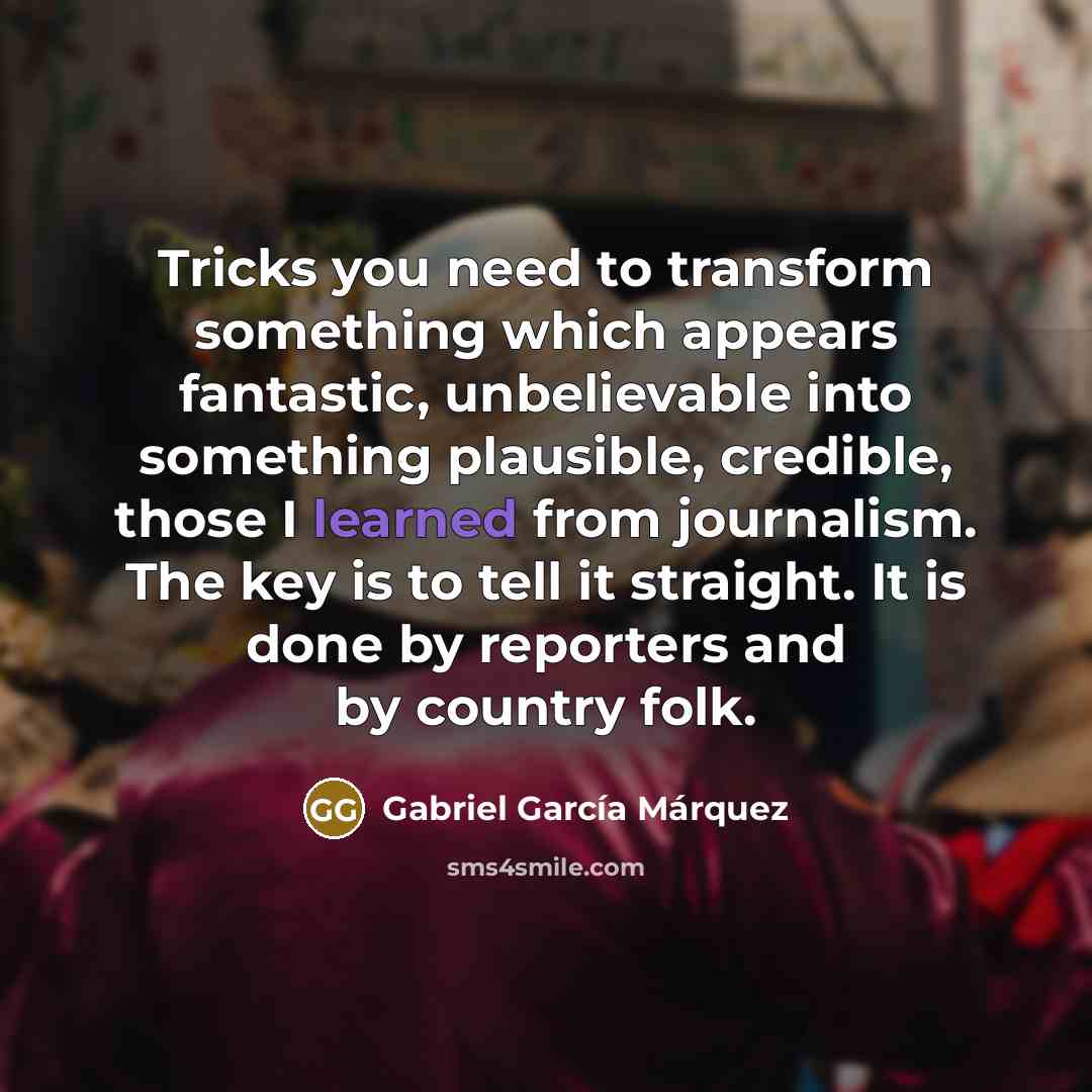 “Tricks you need to transform something which appears fantastic, unbelievable into something plausible, credible, those I learned from journalism. The key is to tell it straight. It is done by reporters and by country folk.” quote by Gabriel Garcia Marquez