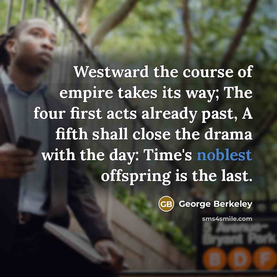 “Westward the course of empire takes its way; The four first acts already past, A fifth shall close the drama with the day: Time's noblest offspring is the last.” quote by George Berkeley