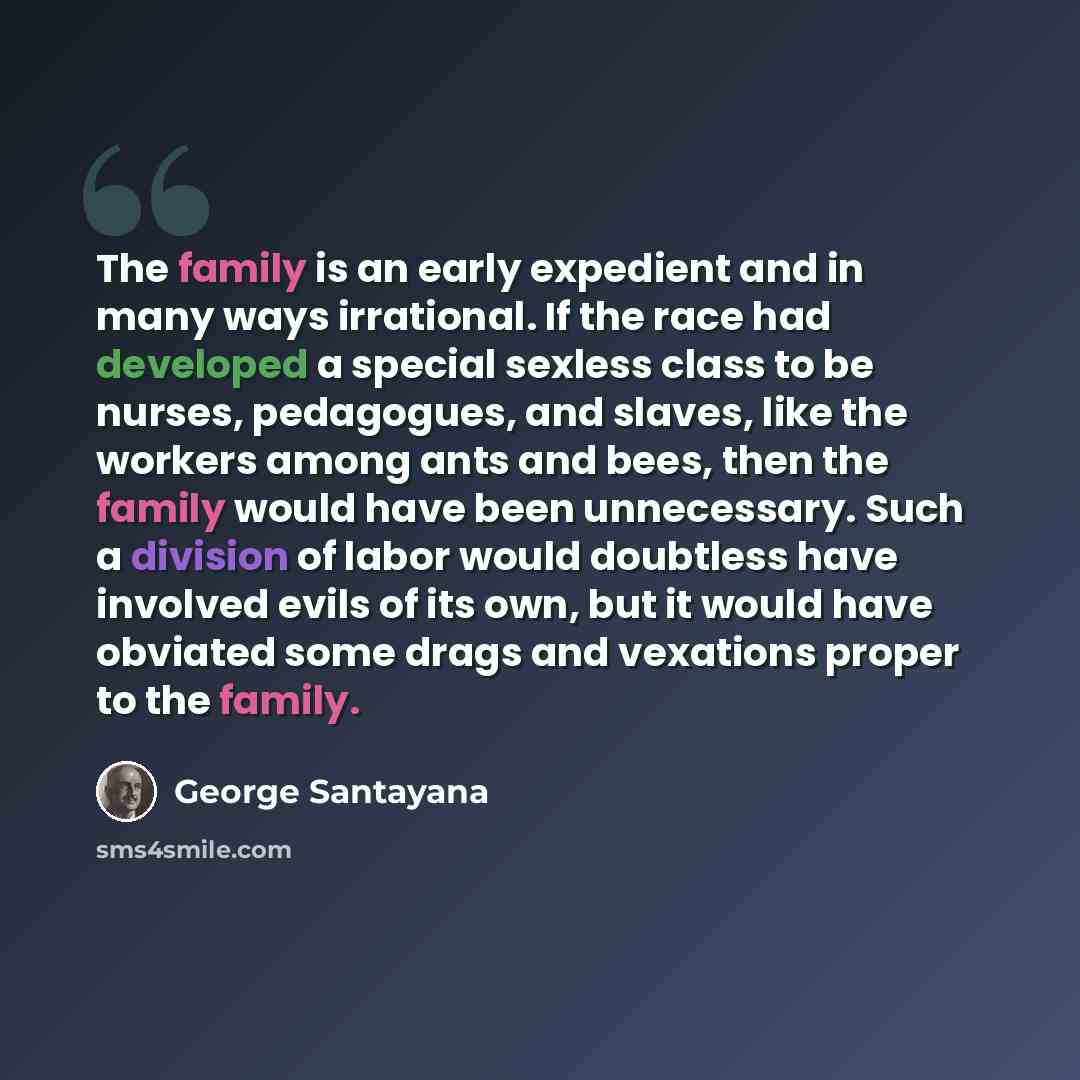 “The family is an early expedient and in many ways irrational. If the race had developed a special sexless class to be nurses, pedagogues, and slaves, like the workers among ants and bees, then the family would have been unnecessary. Such a division of labor would doubtless have involved evils of…” quote by George Santayana