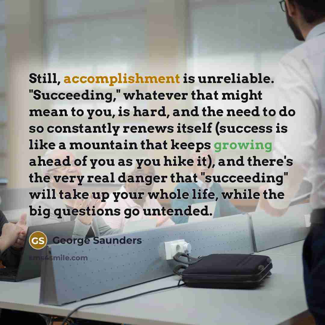 “Still, accomplishment is unreliable. "Succeeding," whatever that might mean to you, is hard, and the need to do so constantly renews itself (success is like a mountain that keeps growing ahead of you as you hike it), and there's the very real danger that "succeeding" will take up your whole life…” quote by George Saunders