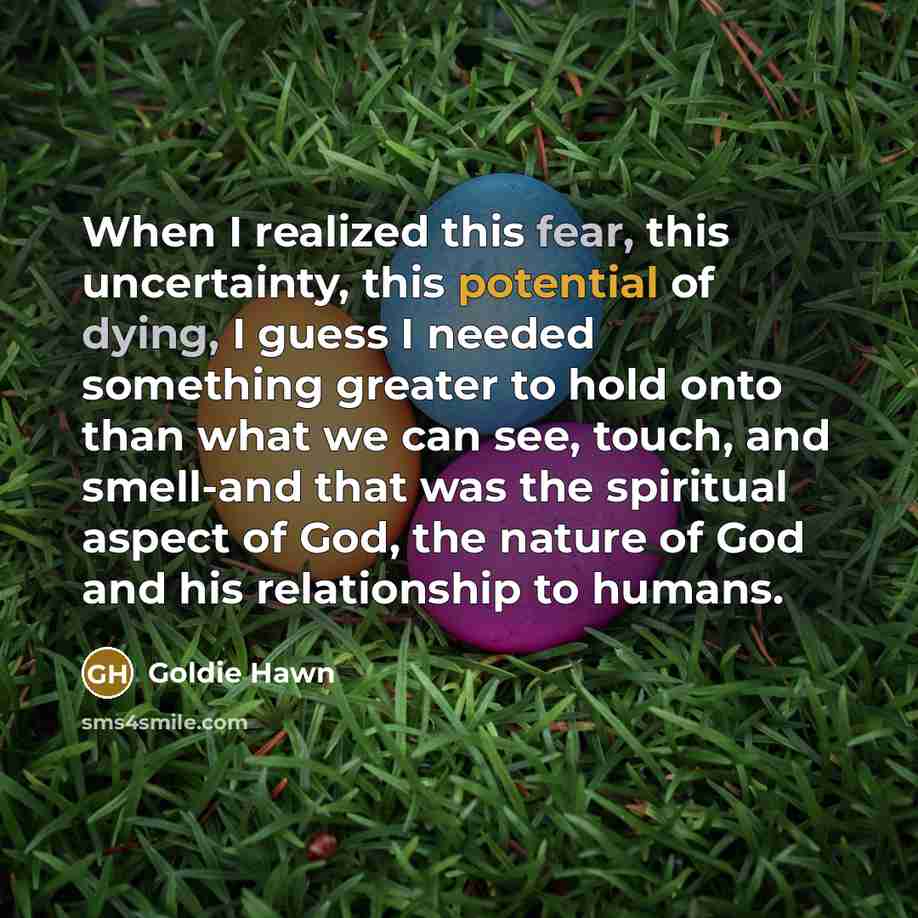 “When I realized this fear, this uncertainty, this potential of dying, I guess I needed something greater to hold onto than what we can see, touch, and smell-and that was the spiritual aspect of God, the nature of God and his relationship to humans.” quote by Goldie Hawn