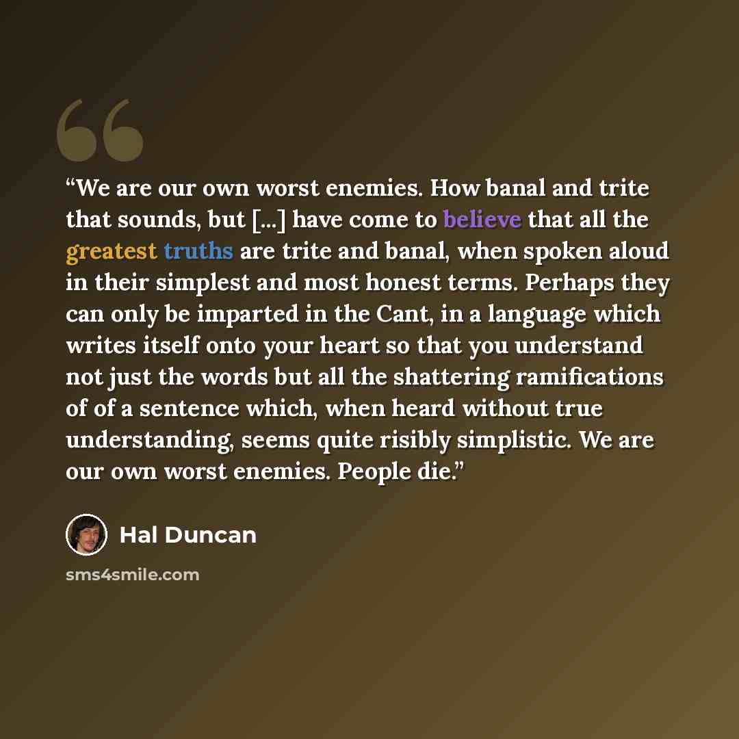 “We are our own worst enemies. How banal and trite that sounds, but [...] have come to believe that all the greatest truths are trite and banal, when spoken aloud in their simplest and most honest terms. Perhaps they can only be imparted in the Cant, in a language which writes itself onto your…” quote by Hal Duncan