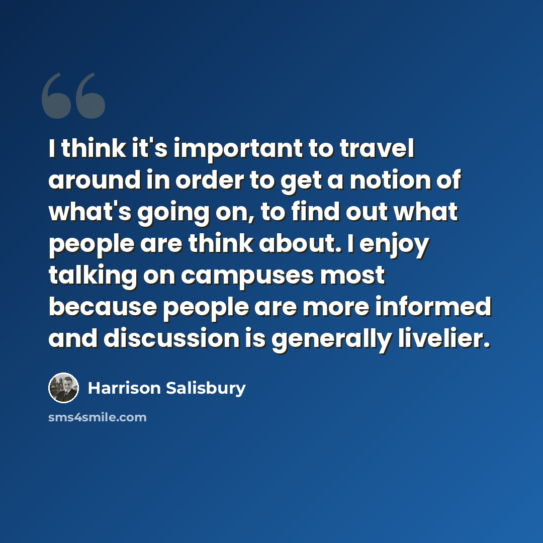“I think it's important to travel around in order to get a notion of what's going on, to find out what people are think about. I enjoy talking on campuses most because people are more informed and discussion is generally livelier.” quote by Harrison Salisbury