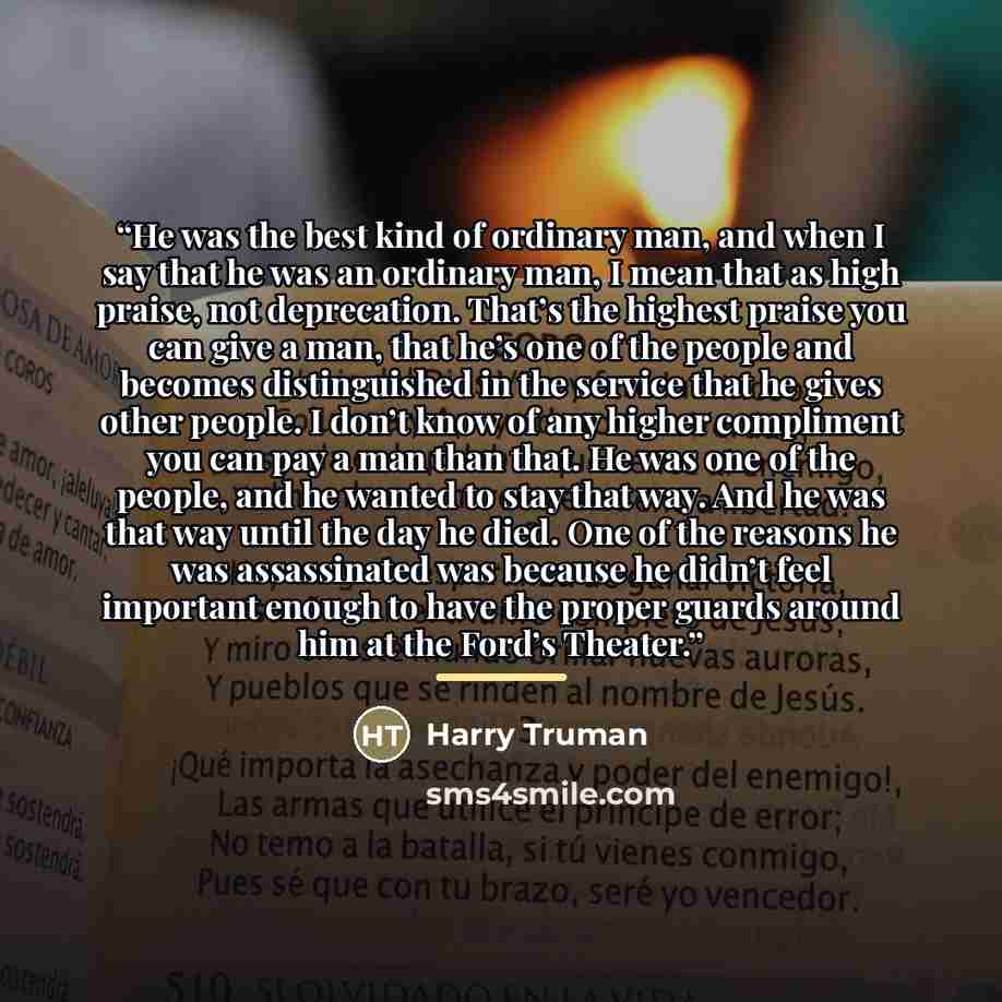 “He was the best kind of ordinary man, and when I say that he was an ordinary man, I mean that as high praise, not deprecation. That’s the highest praise you can give a man, that he’s one of the people and becomes distinguished in the service that he gives other people. I don’t know of any higher…” quote by Harry Truman