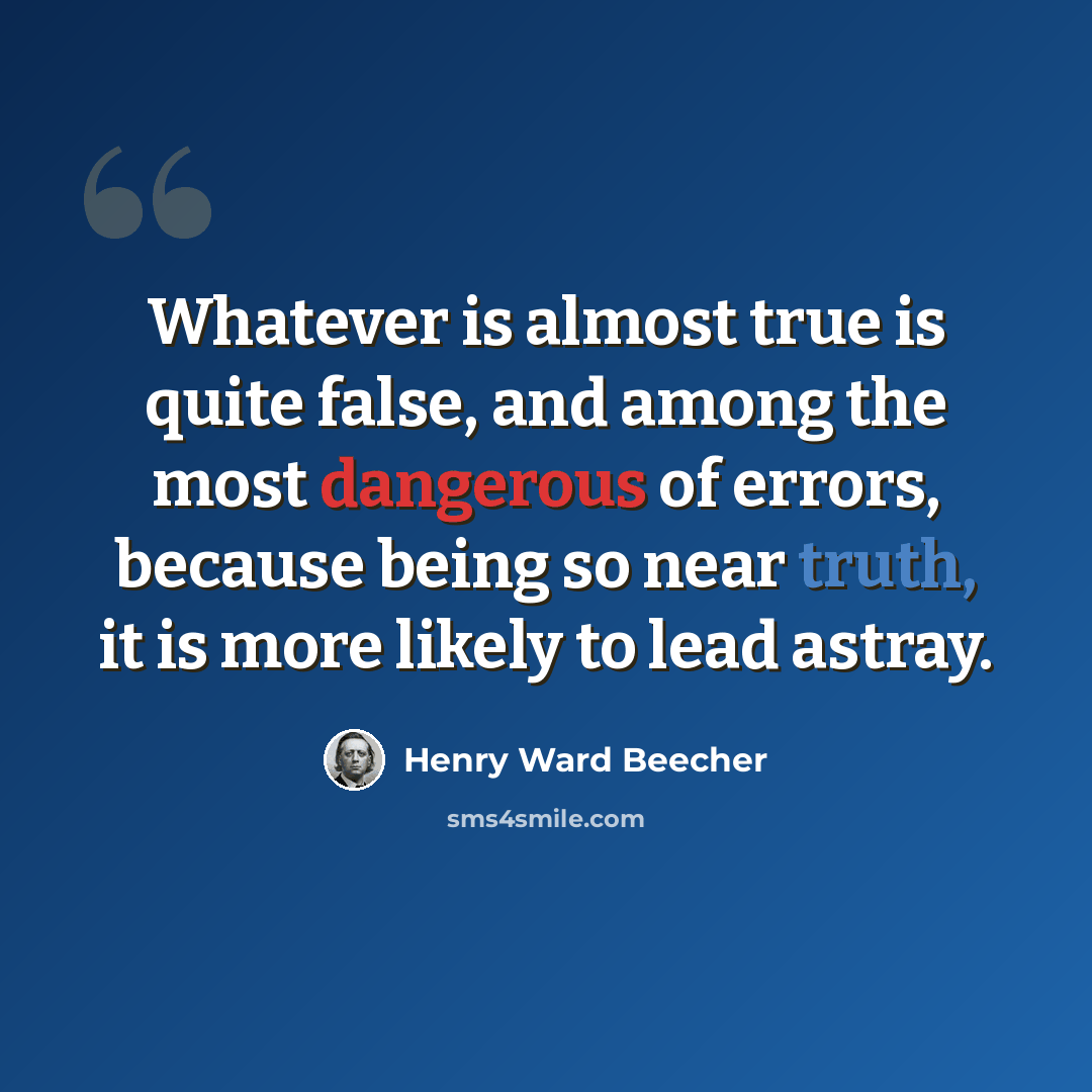 “Whatever is almost true is quite false, and among the most dangerous of errors, because being so near truth, it is more likely to lead astray.” quote by Henry Ward Beecher