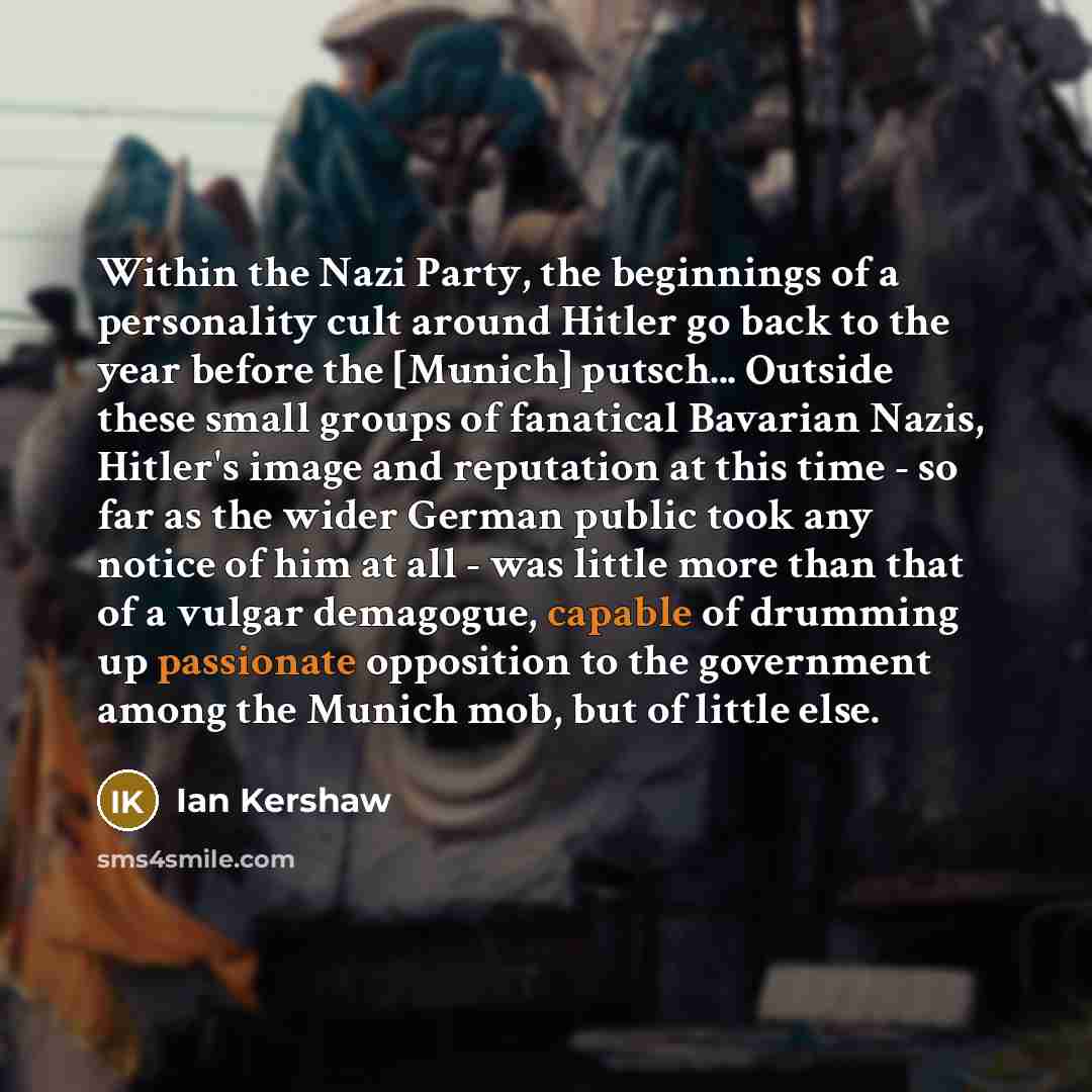 “Within the Nazi Party, the beginnings of a personality cult around Hitler go back to the year before the [Munich] putsch... Outside these small groups of fanatical Bavarian Nazis, Hitler's image and reputation at this time - so far as the wider German public took any notice of him at all - was…” quote by Ian Kershaw