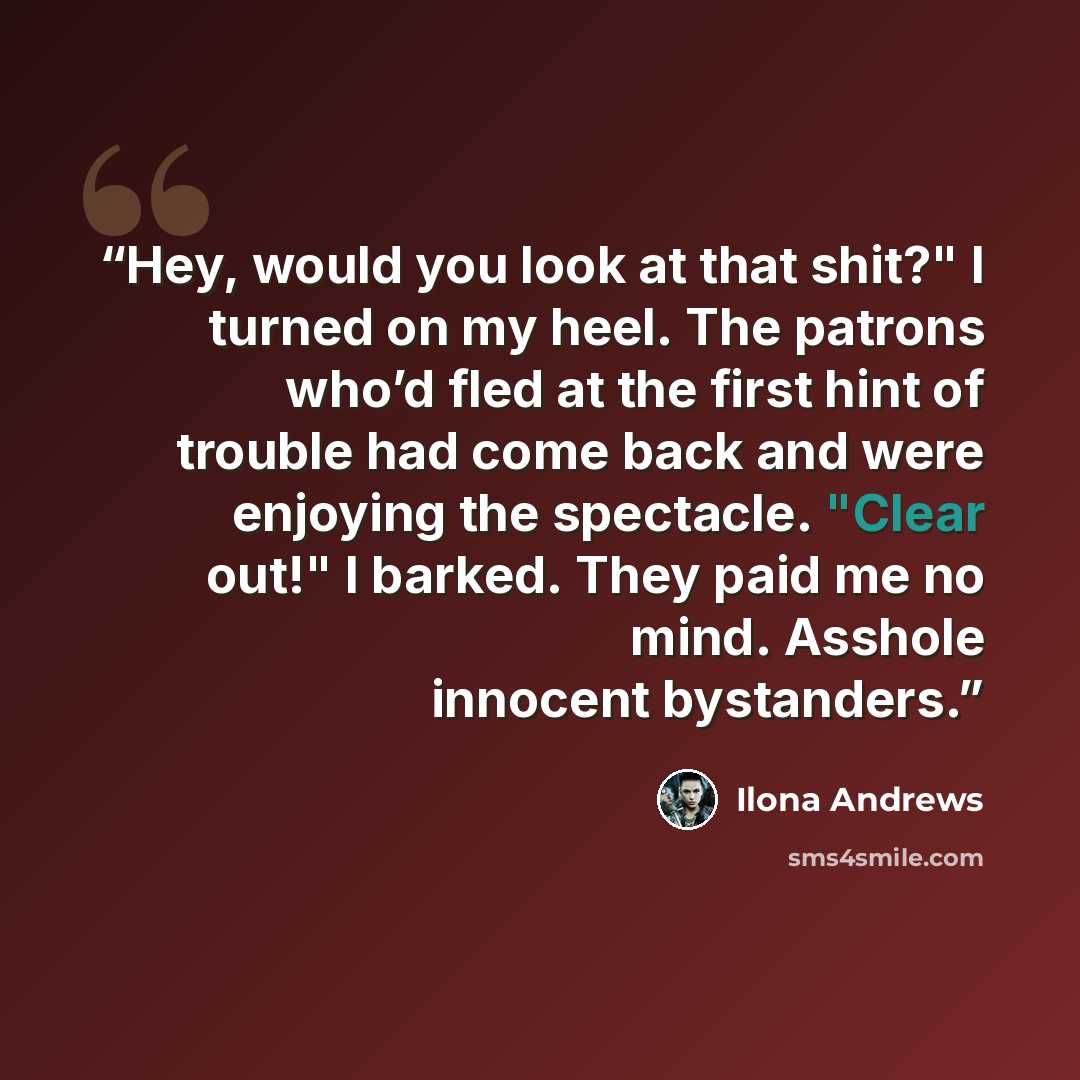 “Hey, would you look at that shit?" I turned on my heel. The patrons who’d fled at the first hint of trouble had come back and were enjoying the spectacle. "Clear out!" I barked. They paid me no mind. Asshole innocent bystanders.” quote by Ilona Andrews