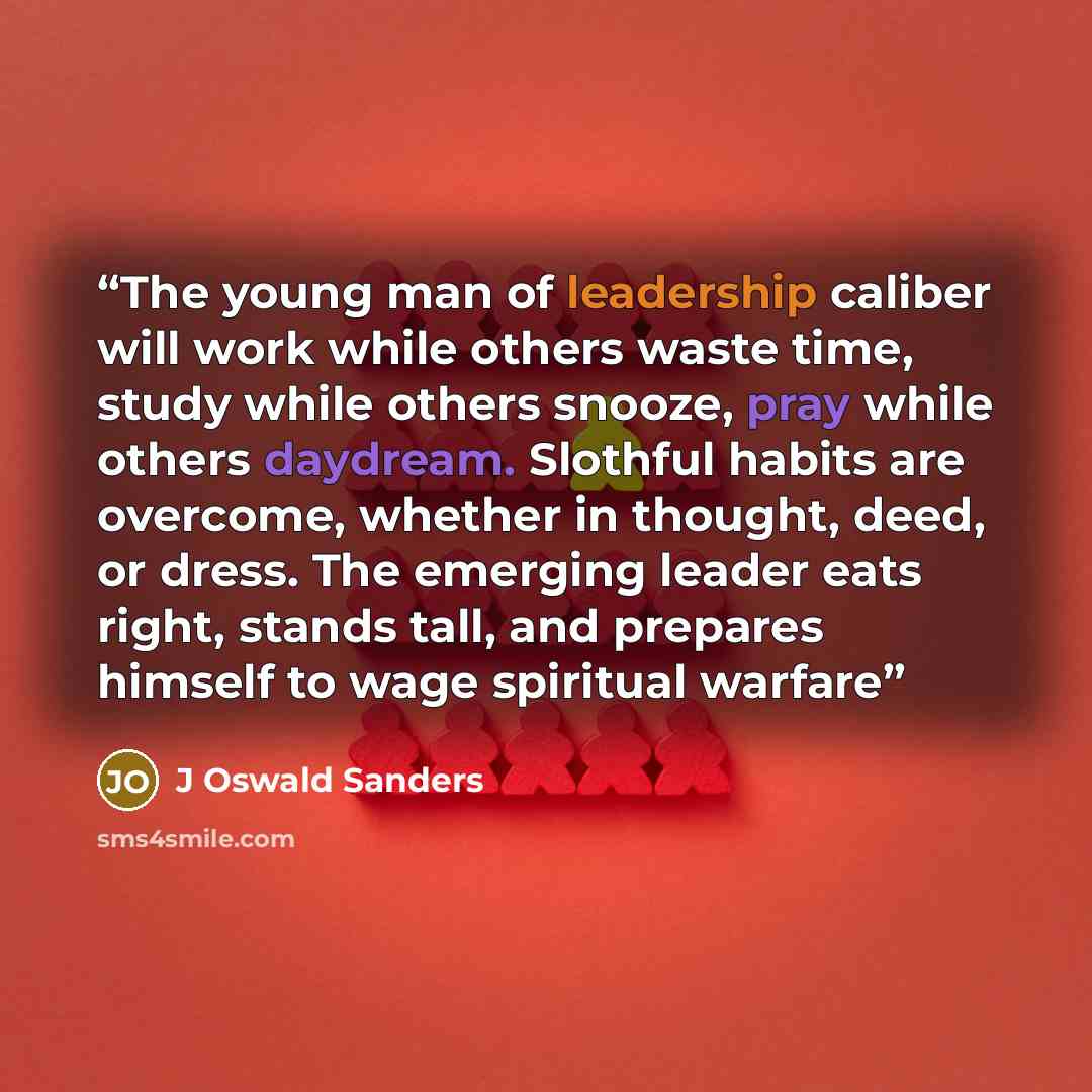 “The young man of leadership caliber will work while others waste time, study while others snooze, pray while others daydream. Slothful habits are overcome, whether in thought, deed, or dress. The emerging leader eats right, stands tall, and prepares himself to wage spiritual warfare” quote by J Oswald Sanders