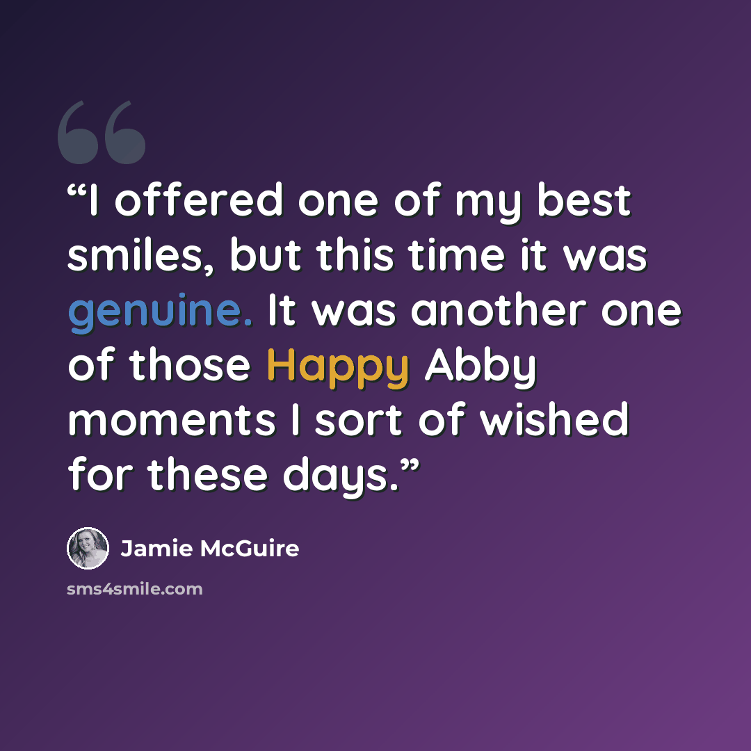 “I offered one of my best smiles, but this time it was genuine. It was another one of those Happy Abby moments I sort of wished for these days.” quote by Jamie McGuire