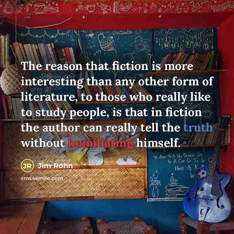 “The reason that fiction is more interesting than any other form of literature, to those who really like to study people, is that in fiction the author can really tell the truth without humiliating himself.” quote by Jim Rohn