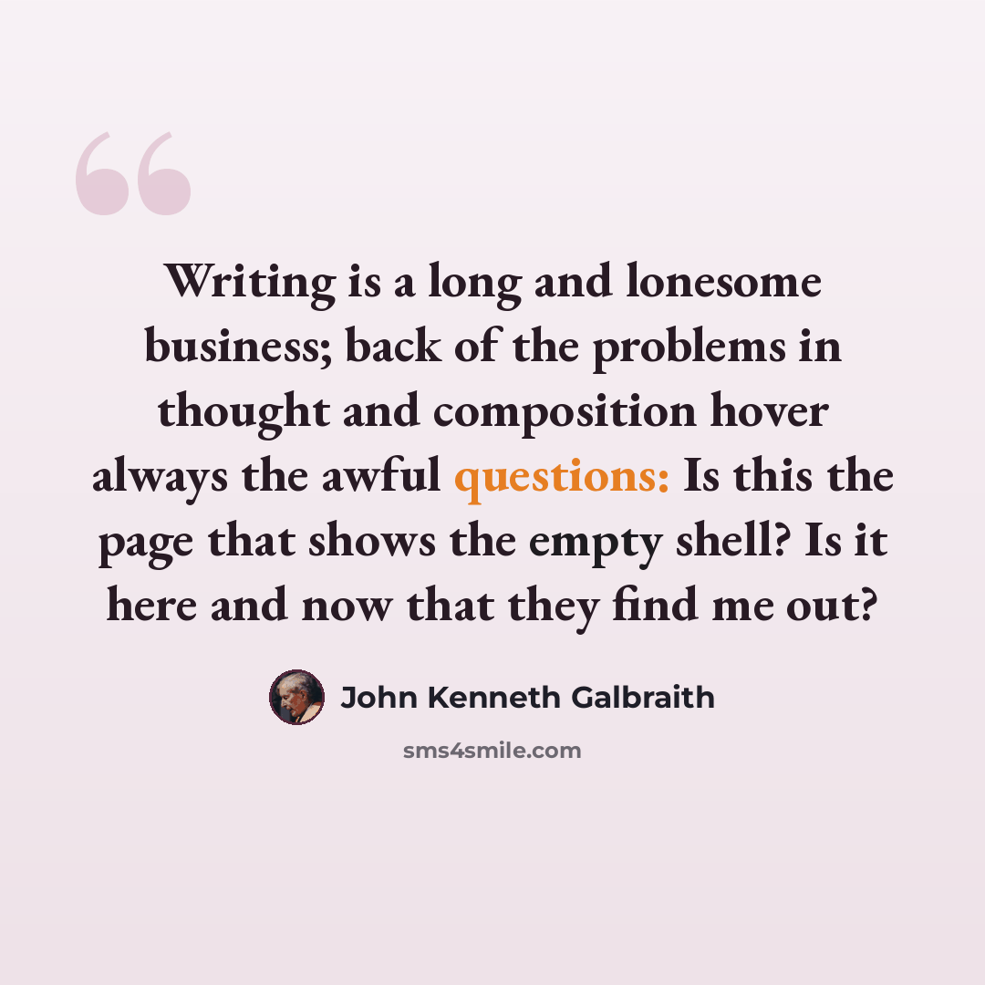 “Writing is a long and lonesome business; back of the problems in thought and composition hover always the awful questions: Is this the page that shows the empty shell? Is it here and now that they find me out?” quote by John Kenneth Galbraith