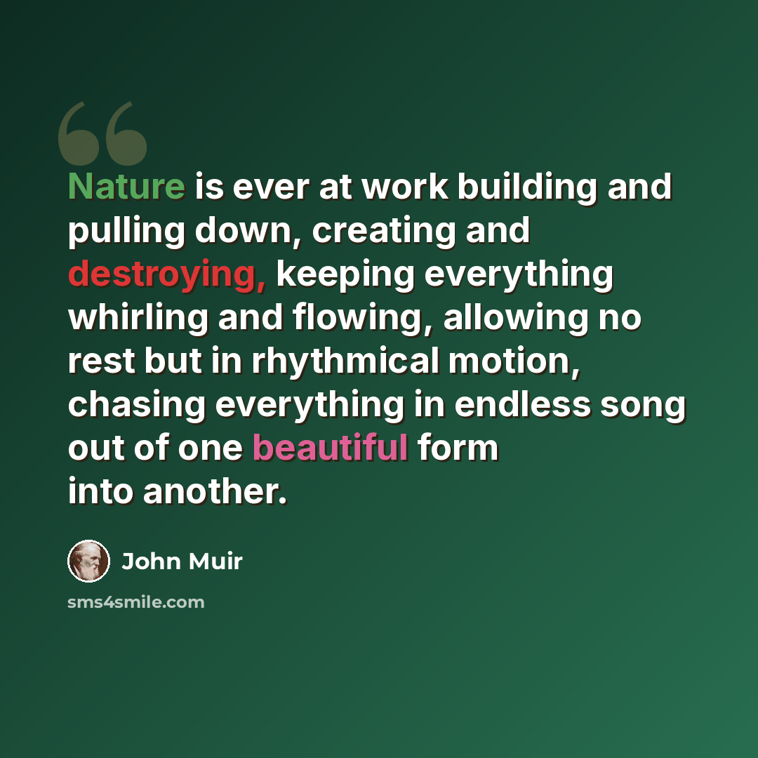 “Nature is ever at work building and pulling down, creating and destroying, keeping everything whirling and flowing, allowing no rest but in rhythmical motion, chasing everything in endless song out of one beautiful form into another.” quote by John Muir