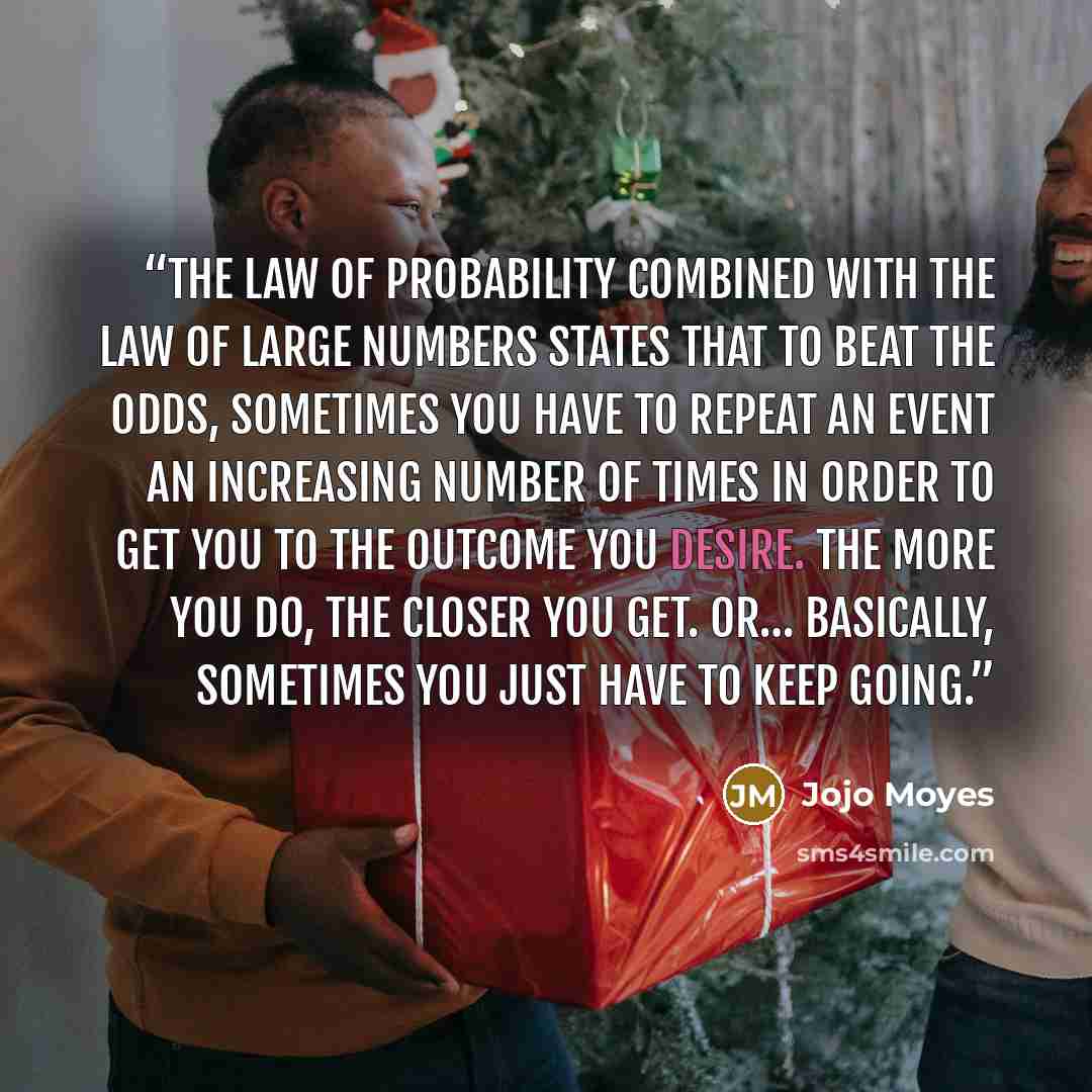“The law of probability combined with the law of large numbers states that to beat the odds, sometimes you have to repeat an event an increasing number of times in order to get you to the outcome you desire. The more you do, the closer you get. Or… basically, sometimes you just have to keep going.” quote by Jojo Moyes