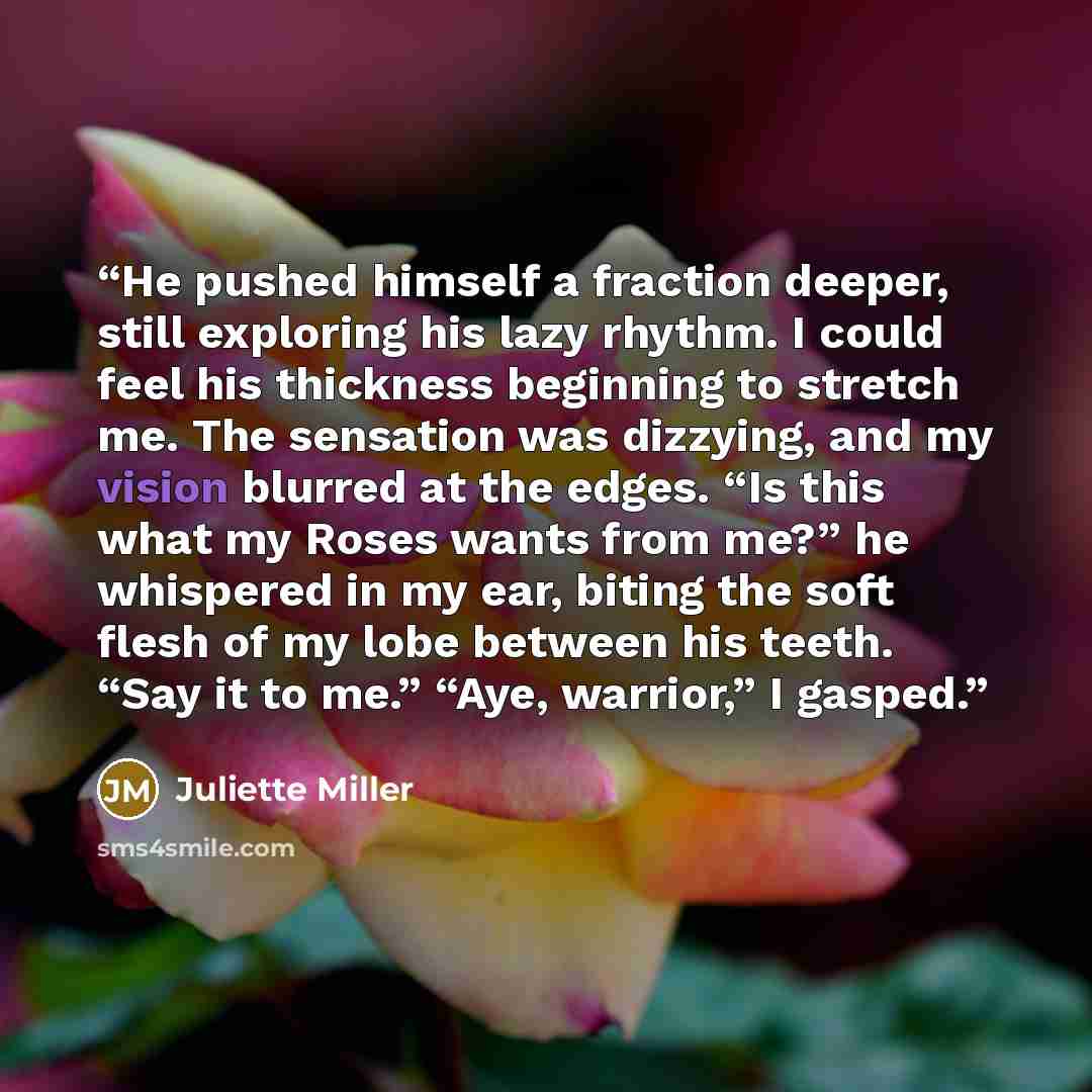 “He pushed himself a fraction deeper, still exploring his lazy rhythm. I could feel his thickness beginning to stretch me. The sensation was dizzying, and my vision blurred at the edges. “Is this what my Roses wants from me?” he whispered in my ear, biting the soft flesh of my lobe between his…” quote by Juliette Miller