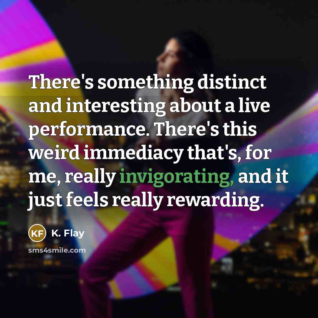 “There's something distinct and interesting about a live performance. There's this weird immediacy that's, for me, really invigorating, and it just feels really rewarding.” quote by K. Flay