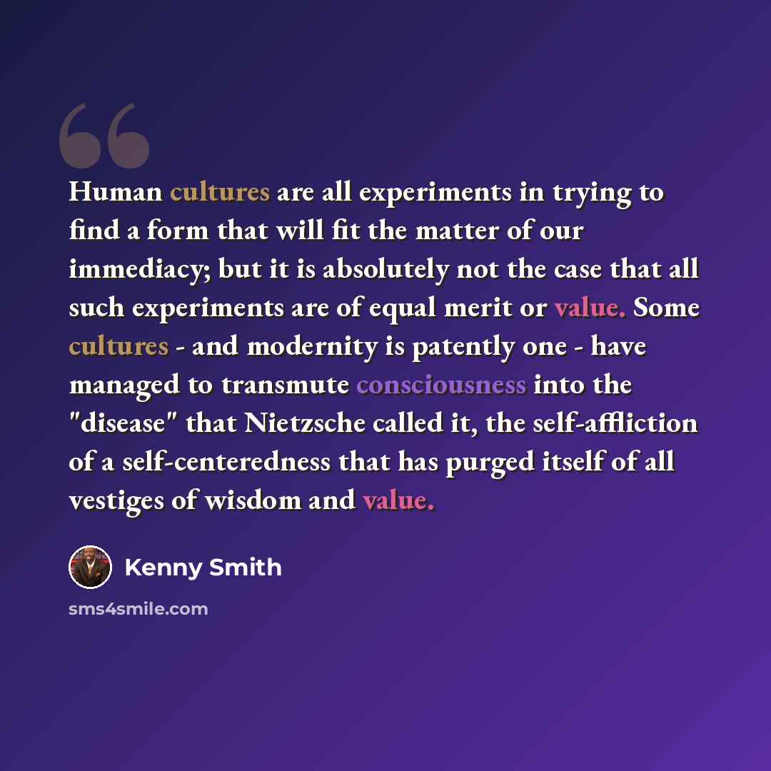 “Human cultures are all experiments in trying to find a form that will fit the matter of our immediacy; but it is absolutely not the case that all such experiments are of equal merit or value. Some cultures - and modernity is patently one - have managed to transmute consciousness into the "disease"…” quote by Kenny Smith