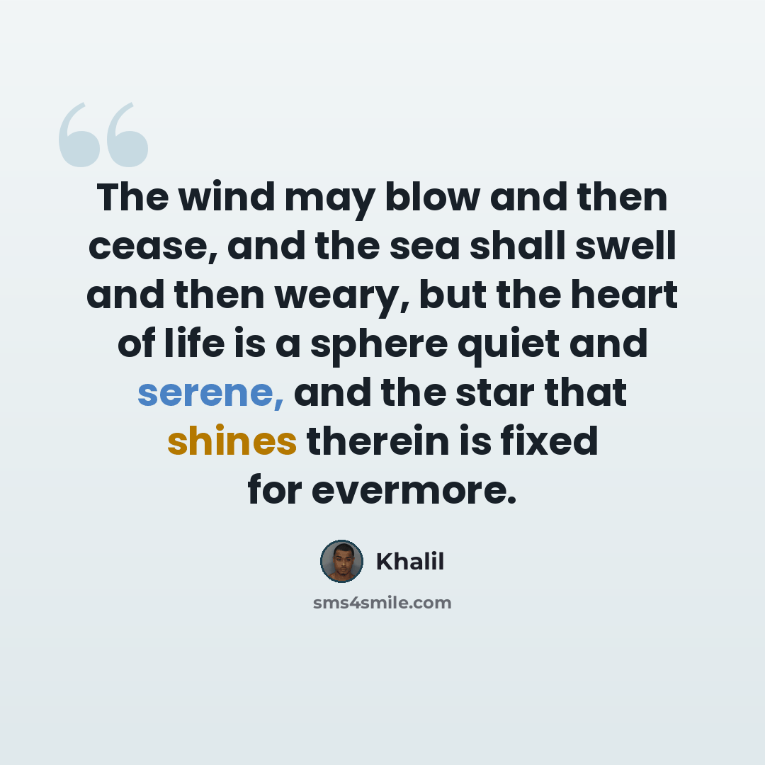 “The wind may blow and then cease, and the sea shall swell and then weary, but the heart of life is a sphere quiet and serene, and the star that shines therein is fixed for evermore.” quote by Khalil
