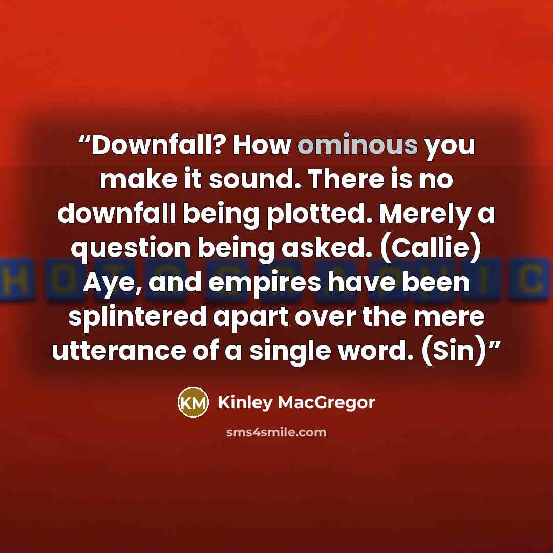 “Downfall? How ominous you make it sound. There is no downfall being plotted. Merely a question being asked. (Callie) Aye, and empires have been splintered apart over the mere utterance of a single word. (Sin)” quote by Kinley MacGregor