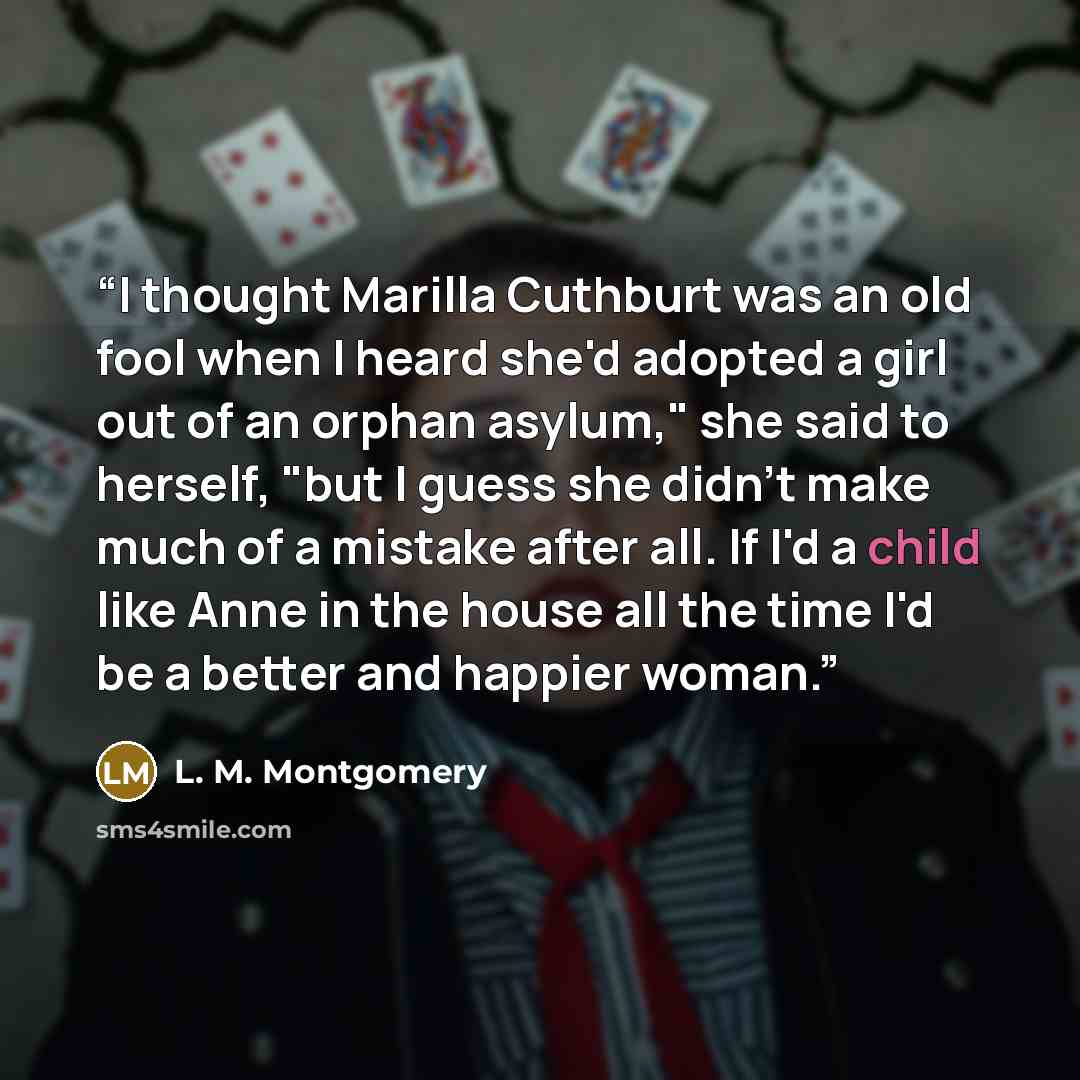 “I thought Marilla Cuthburt was an old fool when I heard she'd adopted a girl out of an orphan asylum," she said to herself, "but I guess she didn't make much of a mistake after all. If I'd a child like Anne in the house all the time I'd be a better and happier woman.” quote by l. m. Montgomery