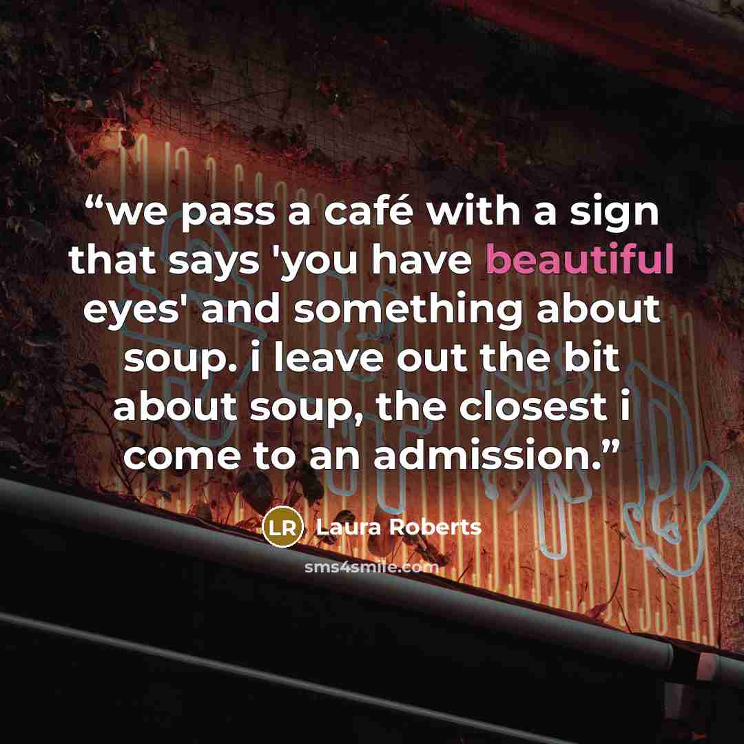 “we pass a café with a sign that says 'you have beautiful eyes' and something about soup. i leave out the bit about soup, the closest i come to an admission.” quote by Laura Roberts