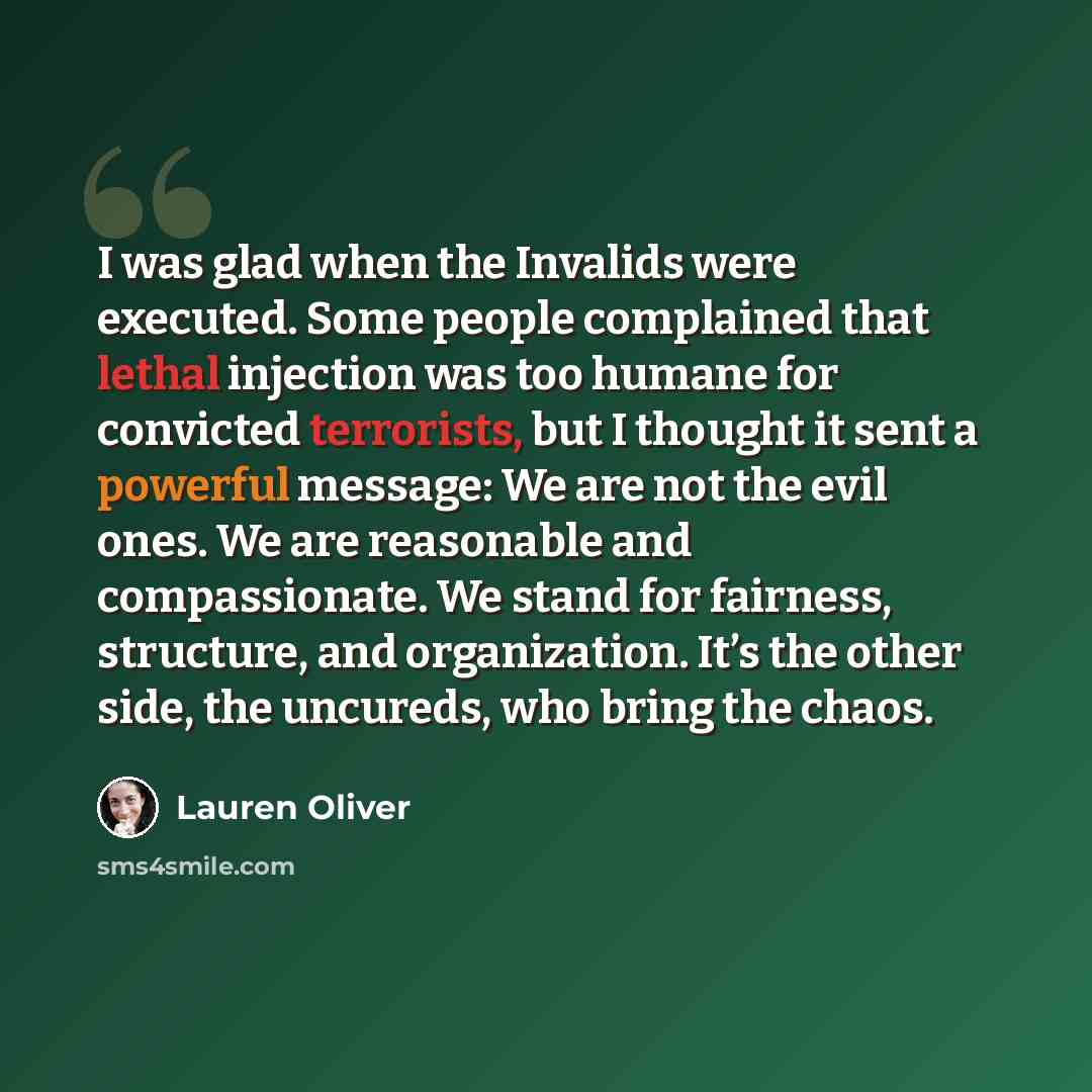 “I was glad when the Invalids were executed. Some people complained that lethal injection was too humane for convicted terrorists, but I thought it sent a powerful message: We are not the evil ones. We are reasonable and compassionate. We stand for fairness, structure, and organization. It’s the…” quote by Lauren Oliver