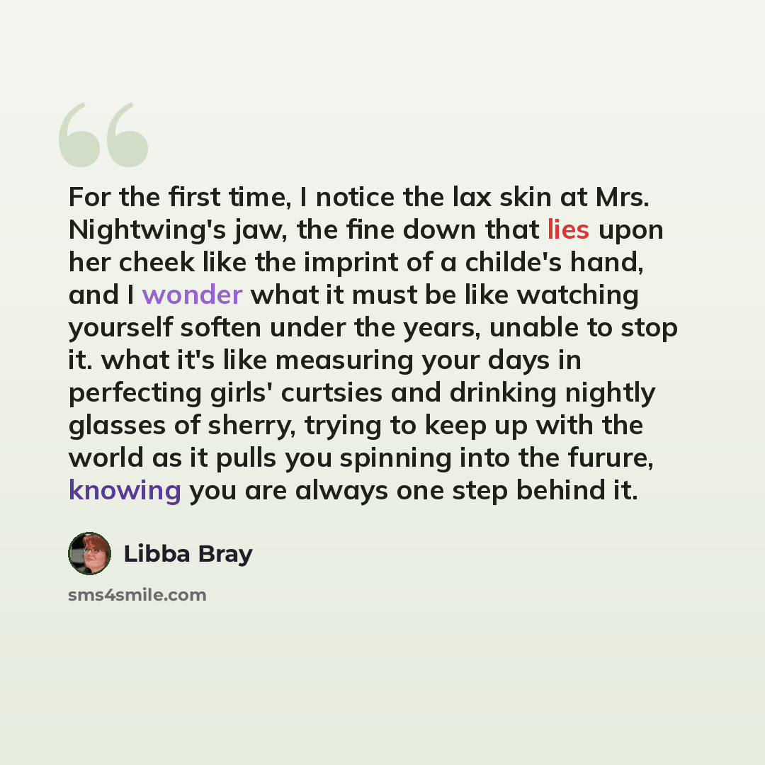 “For the first time, I notice the lax skin at Mrs. Nightwing's jaw, the fine down that lies upon her cheek like the imprint of a childe's hand, and I wonder what it must be like watching yourself soften under the years, unable to stop it. what it's like measuring your days in perfecting girls'…” quote by Libba Bray