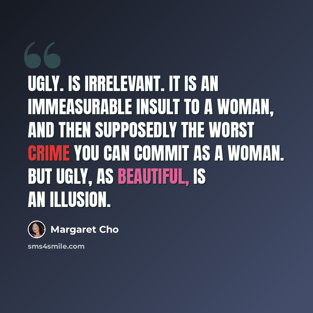 “Ugly. Is irrelevant. It is an immeasurable insult to a woman, and then supposedly the worst crime you can commit as a woman. But ugly, as beautiful, is an illusion.” quote by Margaret Cho