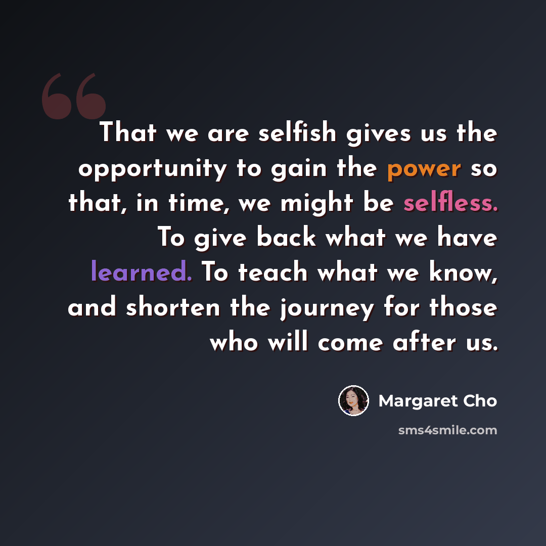 “That we are selfish gives us the opportunity to gain the power so that, in time, we might be selfless. To give back what we have learned. To teach what we know, and shorten the journey for those who will come after us.” quote by Margaret Cho