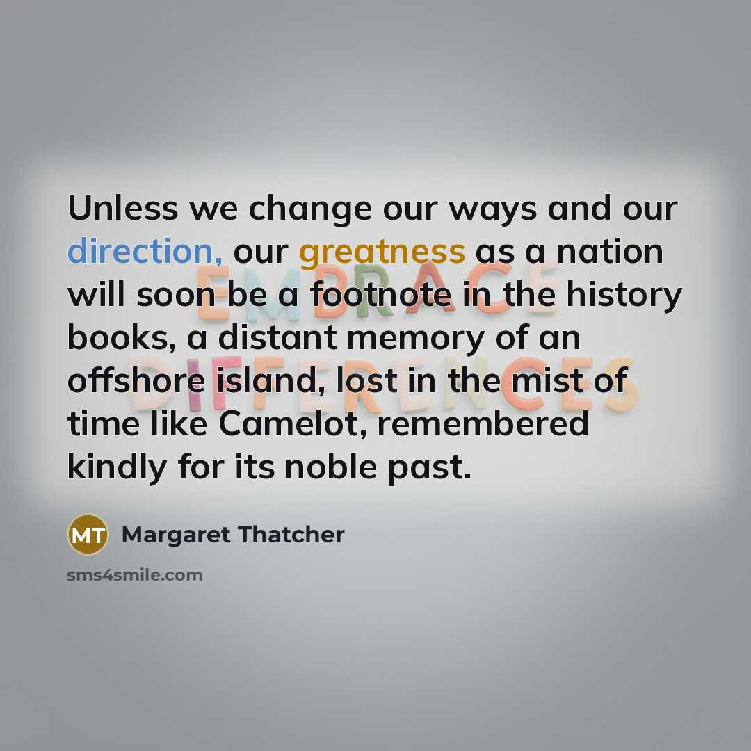 “Unless we change our ways and our direction, our greatness as a nation will soon be a footnote in the history books, a distant memory of an offshore island, lost in the mist of time like Camelot, remembered kindly for its noble past.” quote by Margaret Thatcher