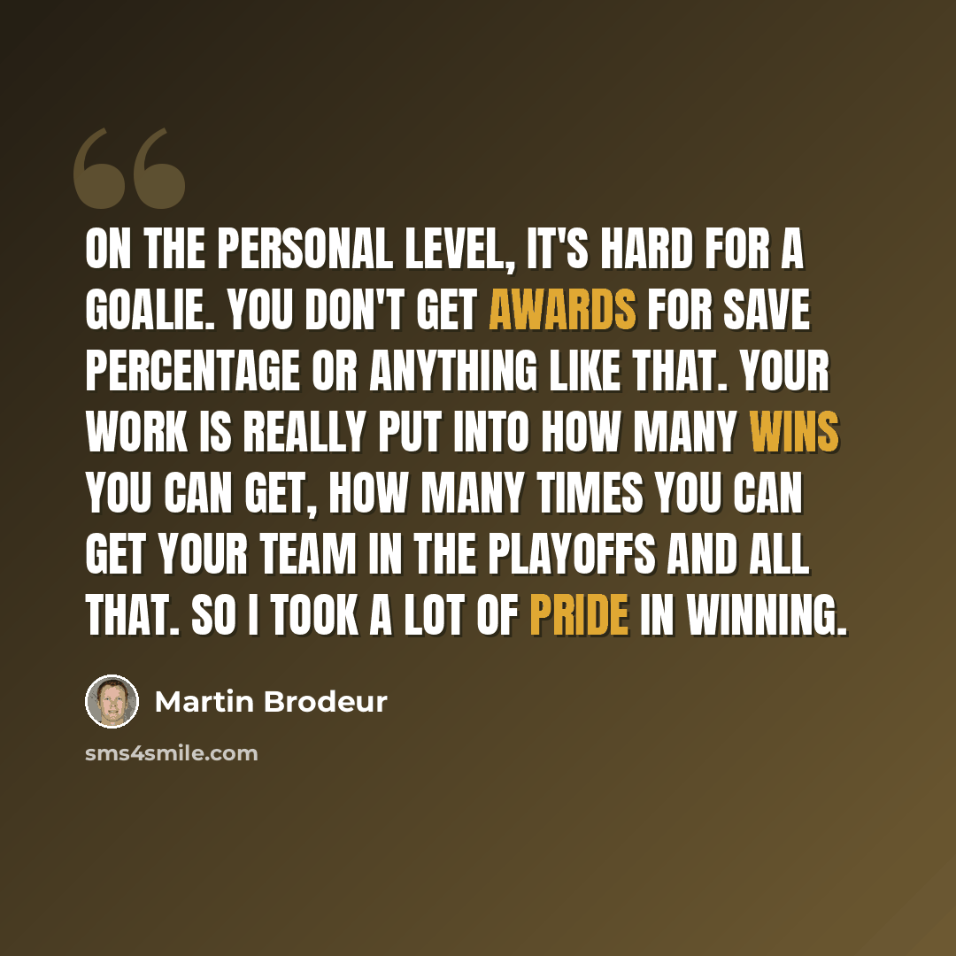 “On the personal level, it's hard for a goalie. You don't get awards for save percentage or anything like that. Your work is really put into how many wins you can get, how many times you can get your team in the playoffs and all that. So I took a lot of pride in winning.” quote by Martin Brodeur