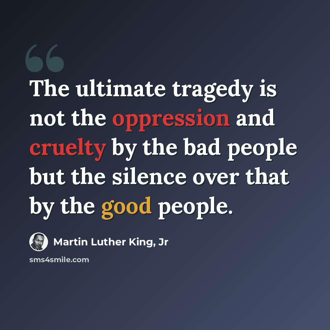 “The ultimate tragedy is not the oppression and cruelty by the bad people but the silence over that by the good people.” quote by Martin Luther King, Jr